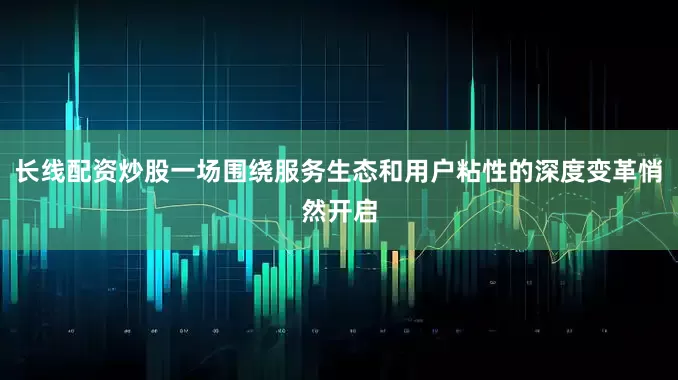 长线配资炒股一场围绕服务生态和用户粘性的深度变革悄然开启