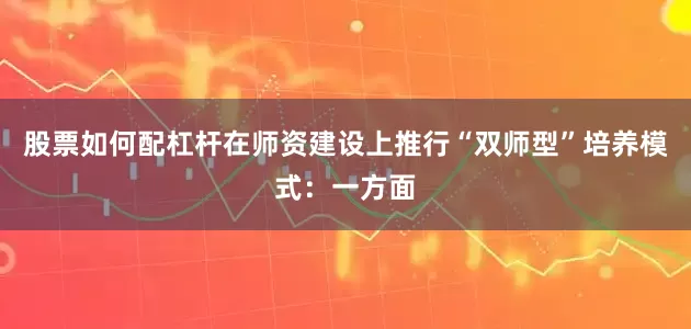 股票如何配杠杆在师资建设上推行“双师型”培养模式：一方面