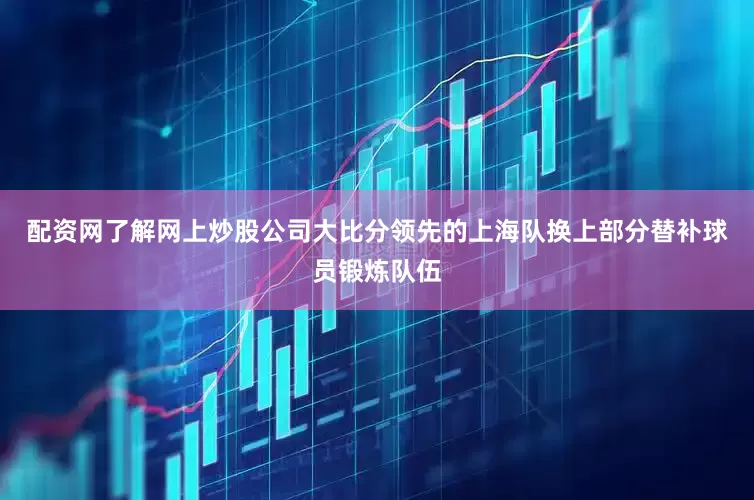 配资网了解网上炒股公司大比分领先的上海队换上部分替补球员锻炼队伍