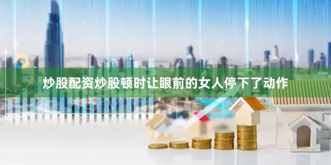 炒股配资炒股顿时让眼前的女人停下了动作