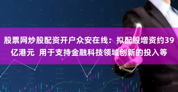 股票网炒股配资开户众安在线：拟配股增资约39亿港元  用于支持金融科技领域创新的投入等