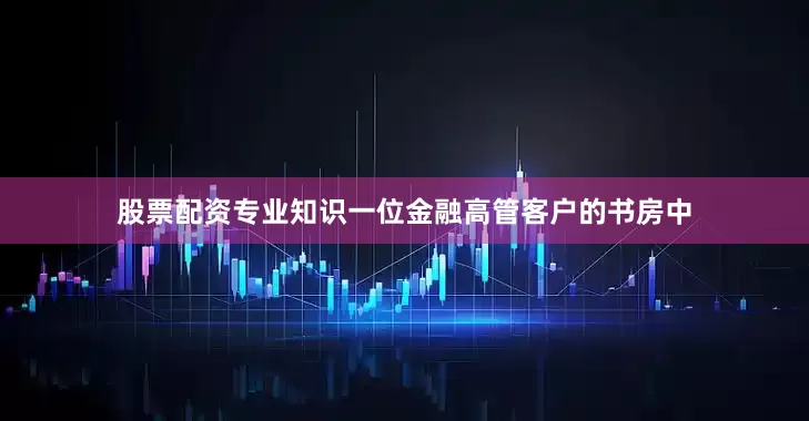 股票配资专业知识一位金融高管客户的书房中