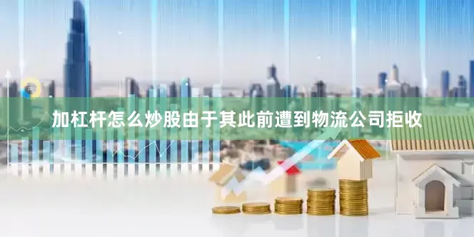 加杠杆怎么炒股由于其此前遭到物流公司拒收
