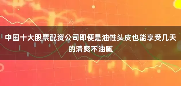 中国十大股票配资公司即便是油性头皮也能享受几天的清爽不油腻