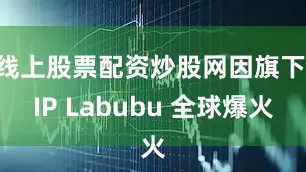 线上股票配资炒股网因旗下 IP Labubu 全球爆火