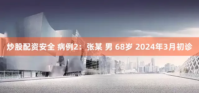 炒股配资安全 病例2：张某 男 68岁 2024年3月初诊