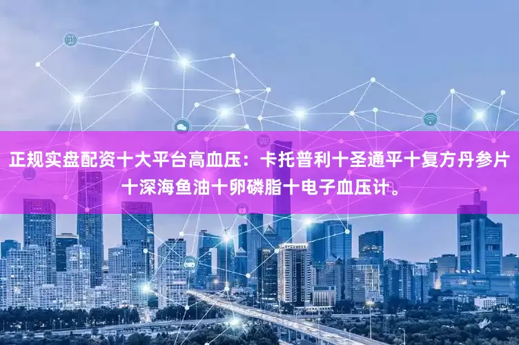 正规实盘配资十大平台高血压：卡托普利十圣通平十复方丹参片十深海鱼油十卵磷脂十电子血压计。
