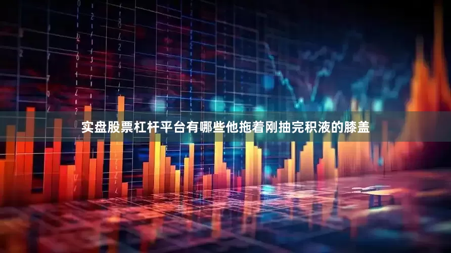 实盘股票杠杆平台有哪些他拖着刚抽完积液的膝盖