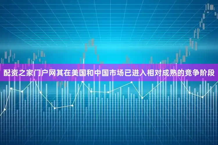 配资之家门户网其在美国和中国市场已进入相对成熟的竞争阶段