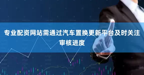 专业配资网站需通过汽车置换更新平台及时关注审核进度