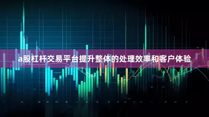 a股杠杆交易平台提升整体的处理效率和客户体验
